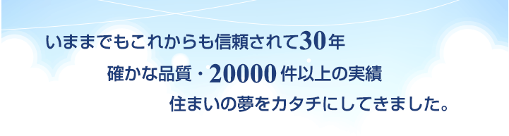 いままでもこれからも信頼されて30年 確かな品質・20000件以上の実績 住まいの夢をカタチにしてきました。